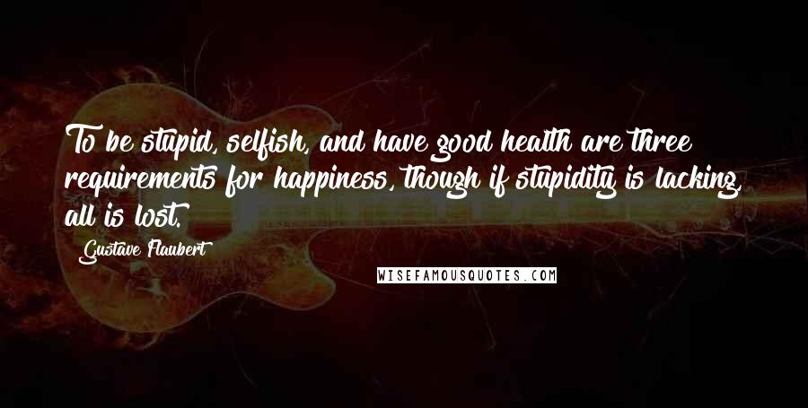 Gustave Flaubert Quotes: To be stupid, selfish, and have good health are three requirements for happiness, though if stupidity is lacking, all is lost.