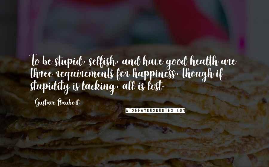 Gustave Flaubert Quotes: To be stupid, selfish, and have good health are three requirements for happiness, though if stupidity is lacking, all is lost.