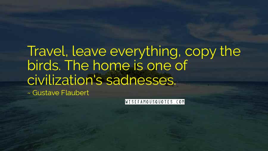 Gustave Flaubert Quotes: Travel, leave everything, copy the birds. The home is one of civilization's sadnesses.