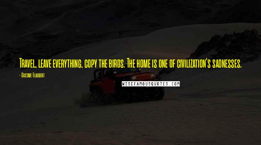 Gustave Flaubert Quotes: Travel, leave everything, copy the birds. The home is one of civilization's sadnesses.