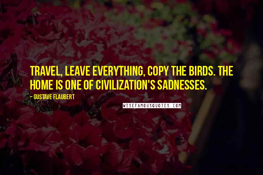 Gustave Flaubert Quotes: Travel, leave everything, copy the birds. The home is one of civilization's sadnesses.