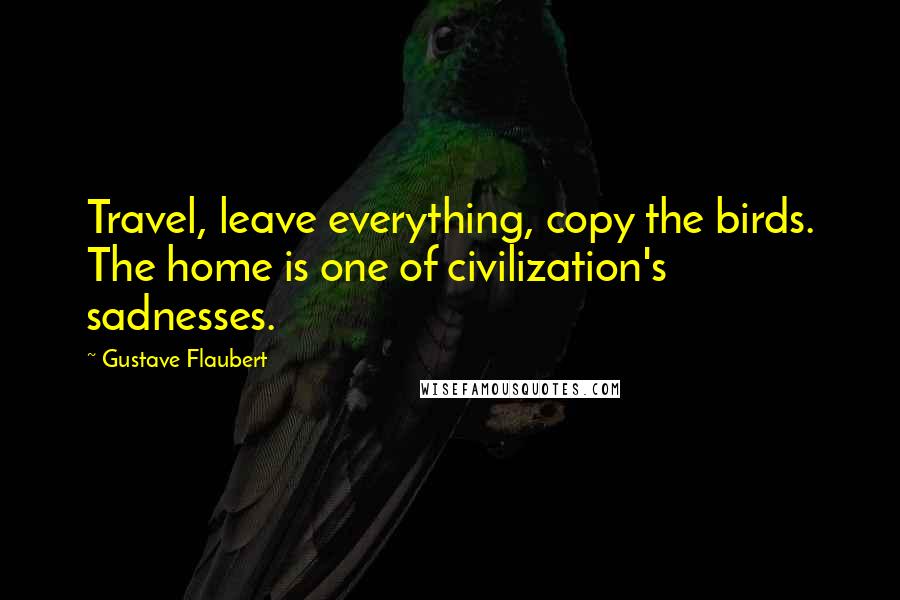 Gustave Flaubert Quotes: Travel, leave everything, copy the birds. The home is one of civilization's sadnesses.