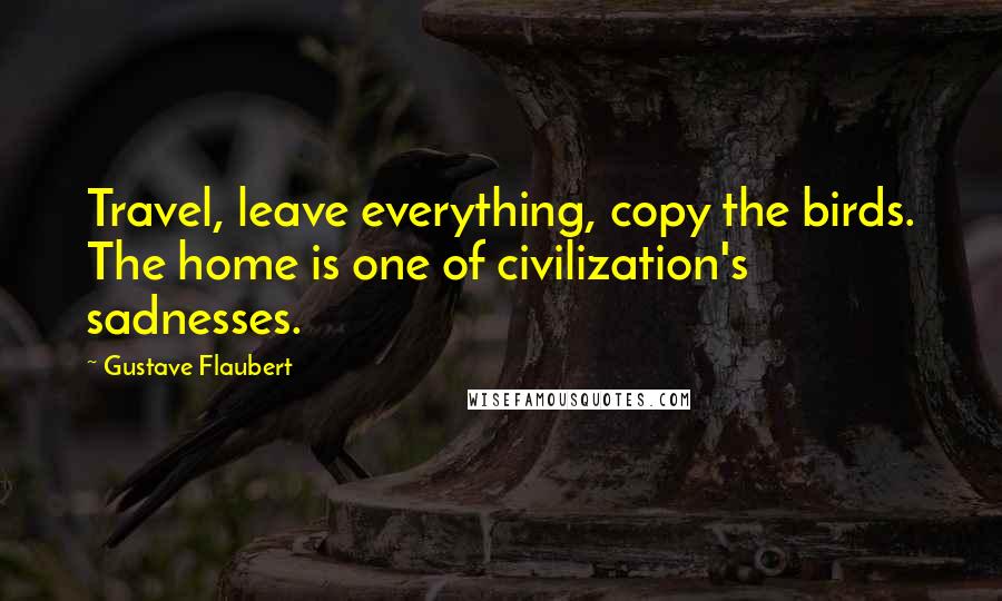 Gustave Flaubert Quotes: Travel, leave everything, copy the birds. The home is one of civilization's sadnesses.