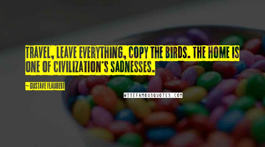 Gustave Flaubert Quotes: Travel, leave everything, copy the birds. The home is one of civilization's sadnesses.