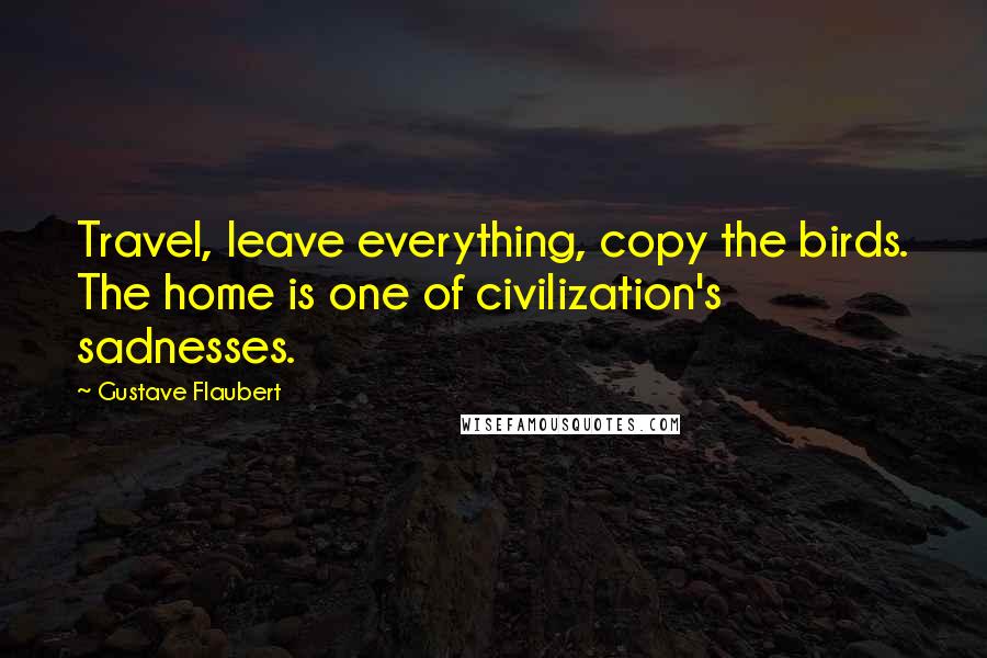 Gustave Flaubert Quotes: Travel, leave everything, copy the birds. The home is one of civilization's sadnesses.