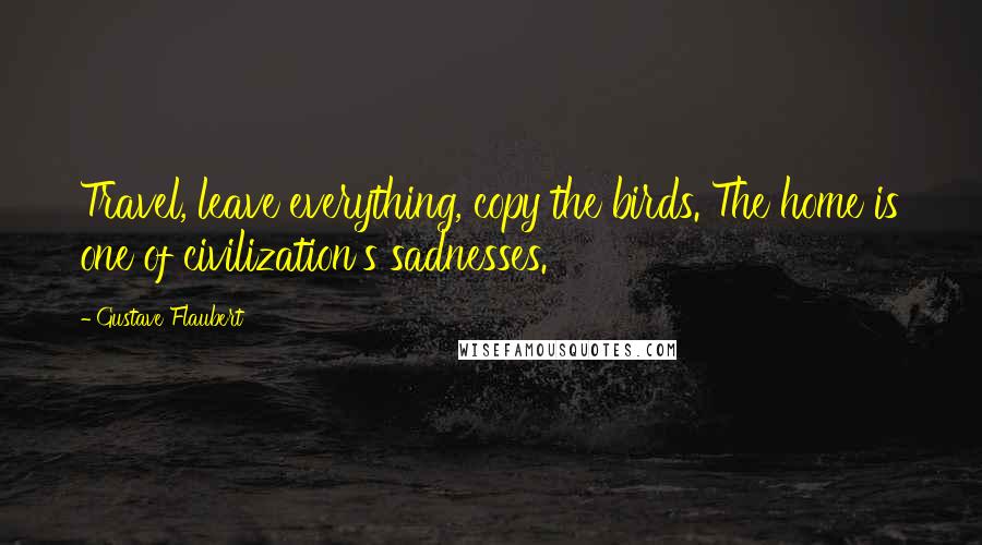 Gustave Flaubert Quotes: Travel, leave everything, copy the birds. The home is one of civilization's sadnesses.