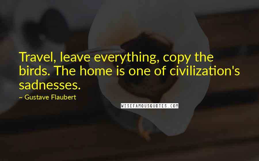 Gustave Flaubert Quotes: Travel, leave everything, copy the birds. The home is one of civilization's sadnesses.