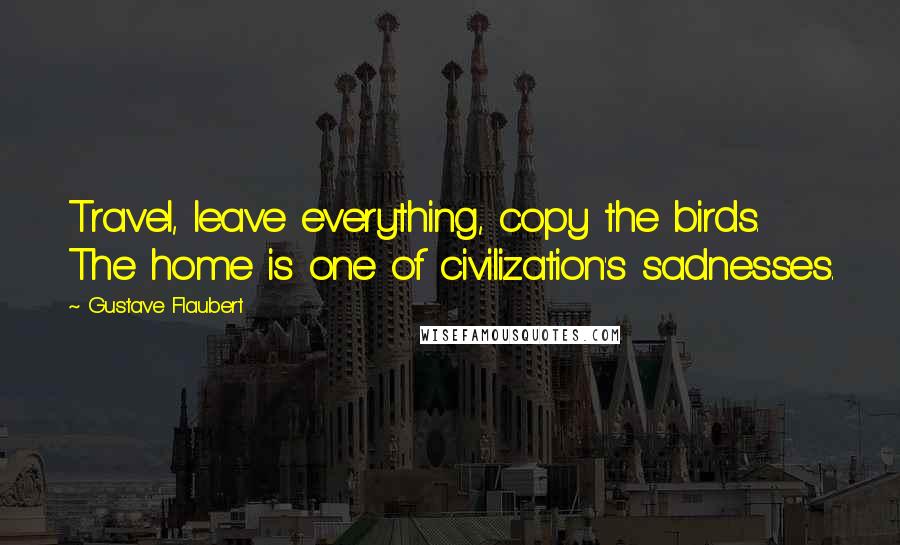 Gustave Flaubert Quotes: Travel, leave everything, copy the birds. The home is one of civilization's sadnesses.