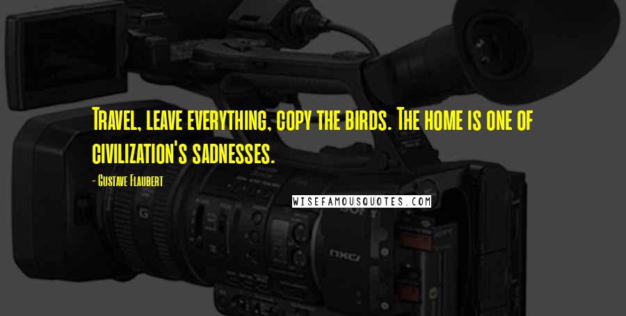 Gustave Flaubert Quotes: Travel, leave everything, copy the birds. The home is one of civilization's sadnesses.