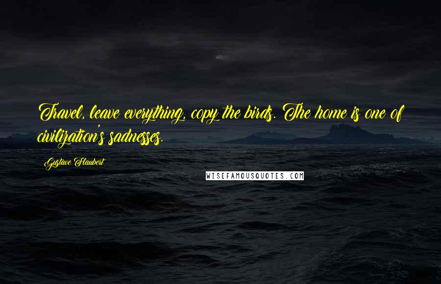 Gustave Flaubert Quotes: Travel, leave everything, copy the birds. The home is one of civilization's sadnesses.