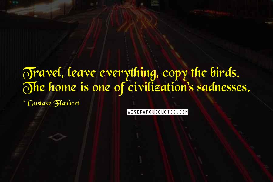 Gustave Flaubert Quotes: Travel, leave everything, copy the birds. The home is one of civilization's sadnesses.