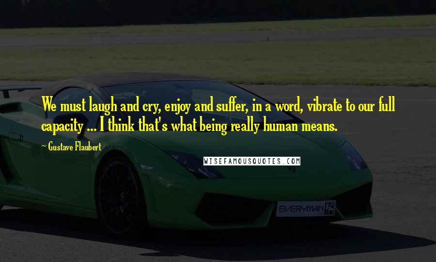 Gustave Flaubert Quotes: We must laugh and cry, enjoy and suffer, in a word, vibrate to our full capacity ... I think that's what being really human means.