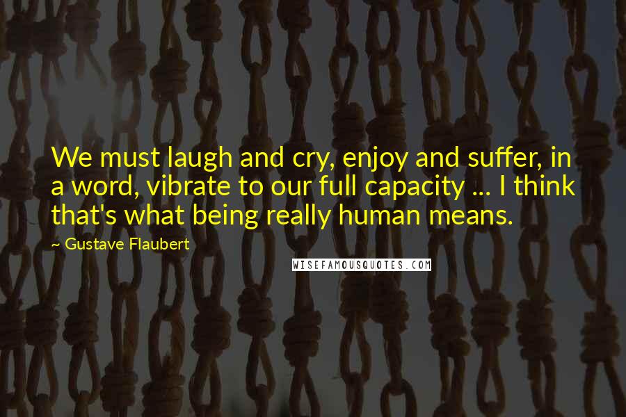 Gustave Flaubert Quotes: We must laugh and cry, enjoy and suffer, in a word, vibrate to our full capacity ... I think that's what being really human means.