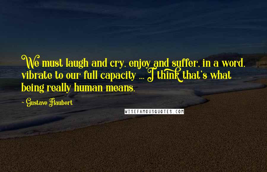 Gustave Flaubert Quotes: We must laugh and cry, enjoy and suffer, in a word, vibrate to our full capacity ... I think that's what being really human means.