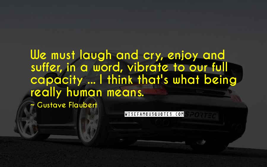 Gustave Flaubert Quotes: We must laugh and cry, enjoy and suffer, in a word, vibrate to our full capacity ... I think that's what being really human means.