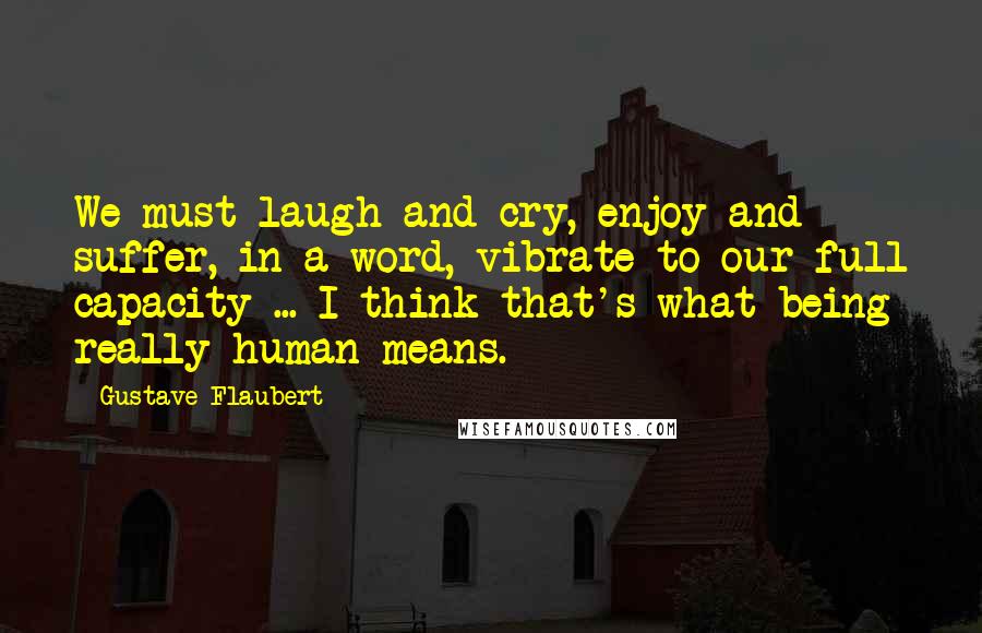 Gustave Flaubert Quotes: We must laugh and cry, enjoy and suffer, in a word, vibrate to our full capacity ... I think that's what being really human means.