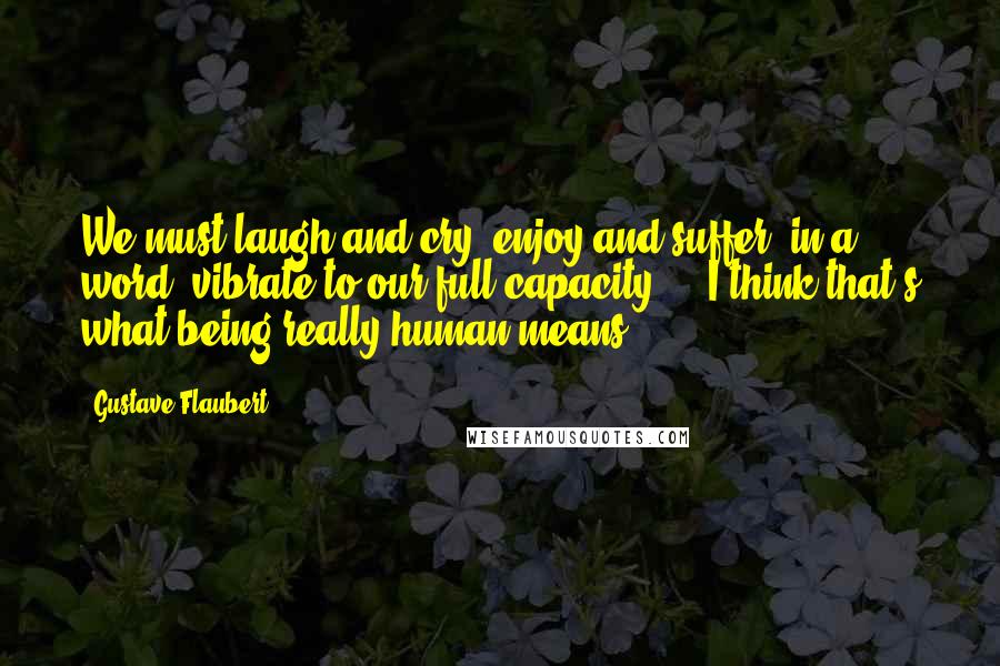 Gustave Flaubert Quotes: We must laugh and cry, enjoy and suffer, in a word, vibrate to our full capacity ... I think that's what being really human means.