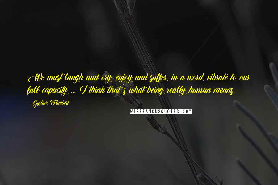 Gustave Flaubert Quotes: We must laugh and cry, enjoy and suffer, in a word, vibrate to our full capacity ... I think that's what being really human means.