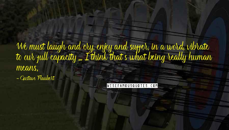 Gustave Flaubert Quotes: We must laugh and cry, enjoy and suffer, in a word, vibrate to our full capacity ... I think that's what being really human means.