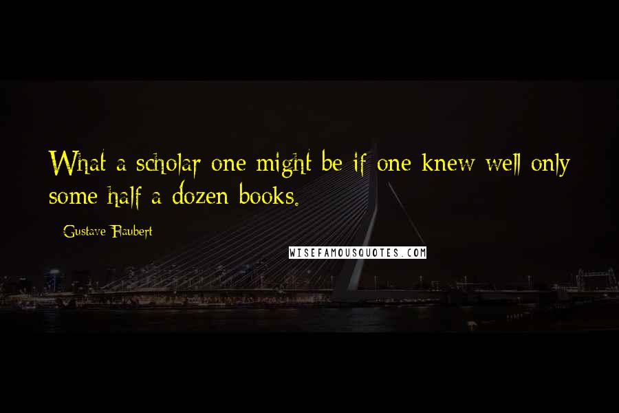Gustave Flaubert Quotes: What a scholar one might be if one knew well only some half a dozen books.