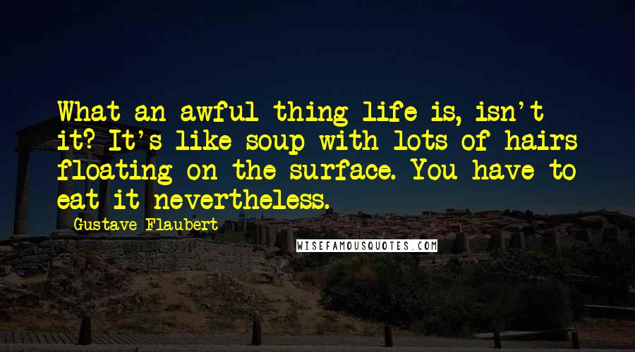 Gustave Flaubert Quotes: What an awful thing life is, isn't it? It's like soup with lots of hairs floating on the surface. You have to eat it nevertheless.