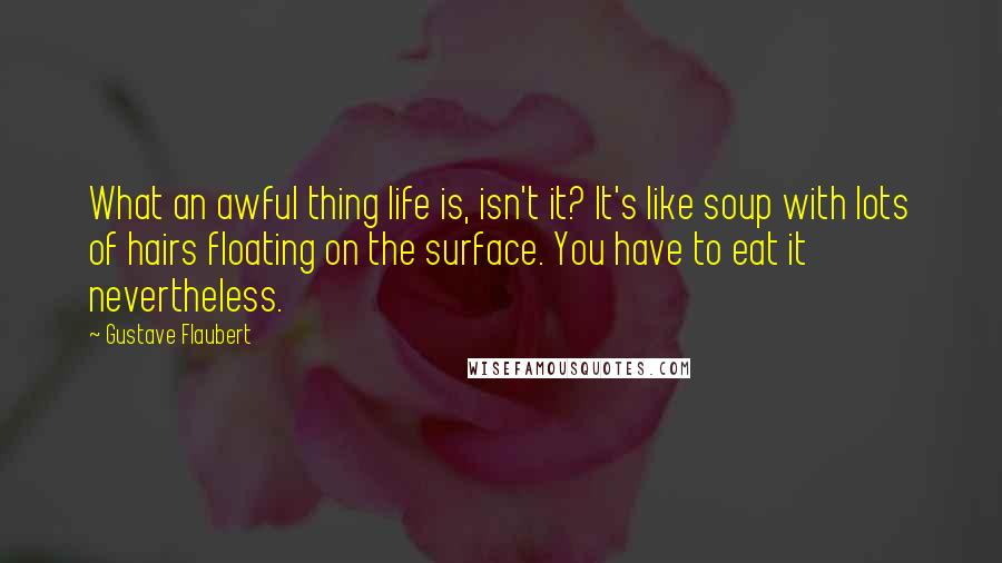 Gustave Flaubert Quotes: What an awful thing life is, isn't it? It's like soup with lots of hairs floating on the surface. You have to eat it nevertheless.