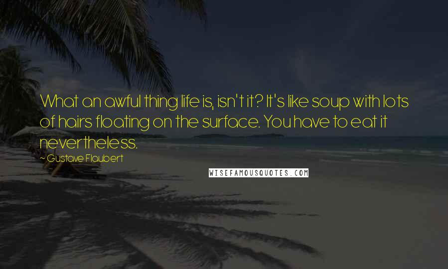 Gustave Flaubert Quotes: What an awful thing life is, isn't it? It's like soup with lots of hairs floating on the surface. You have to eat it nevertheless.