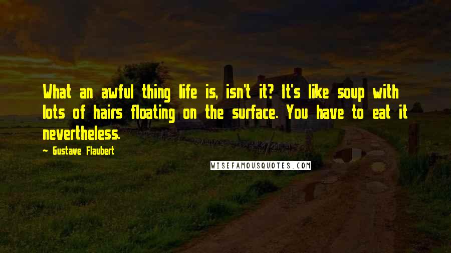 Gustave Flaubert Quotes: What an awful thing life is, isn't it? It's like soup with lots of hairs floating on the surface. You have to eat it nevertheless.