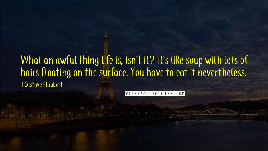 Gustave Flaubert Quotes: What an awful thing life is, isn't it? It's like soup with lots of hairs floating on the surface. You have to eat it nevertheless.