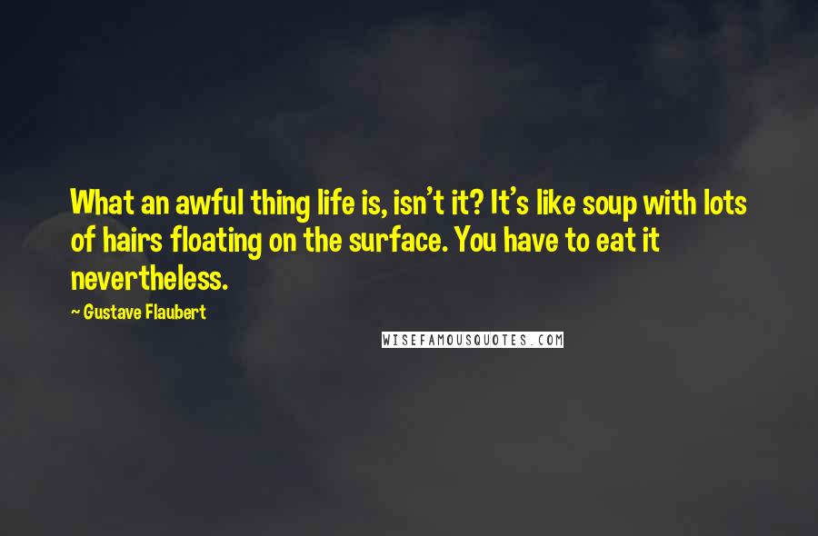 Gustave Flaubert Quotes: What an awful thing life is, isn't it? It's like soup with lots of hairs floating on the surface. You have to eat it nevertheless.
