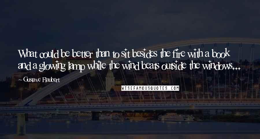 Gustave Flaubert Quotes: What could be better than to sit besides the fire with a book and a glowing lamp while the wind beats outside the windows...