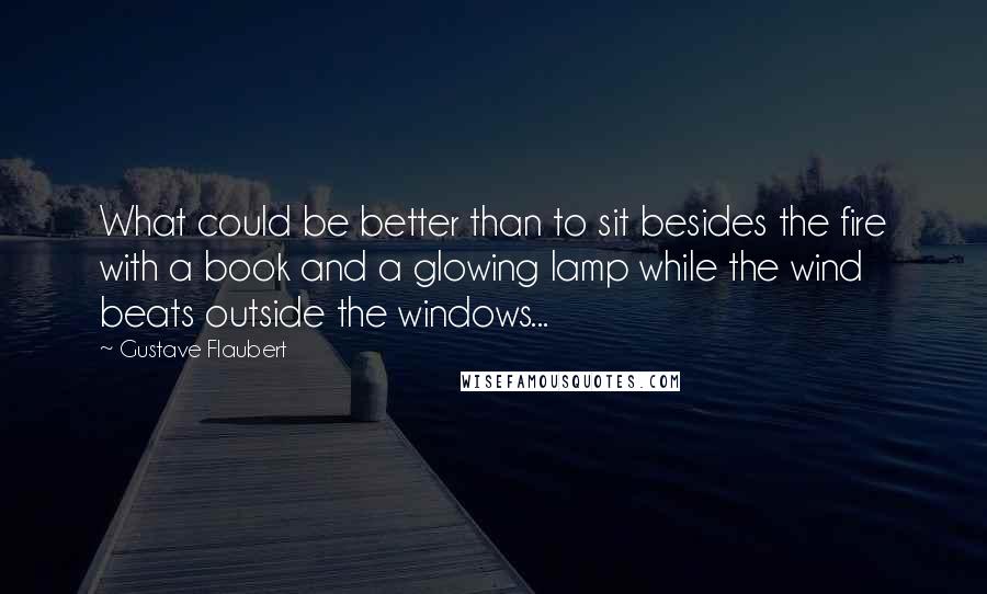 Gustave Flaubert Quotes: What could be better than to sit besides the fire with a book and a glowing lamp while the wind beats outside the windows...