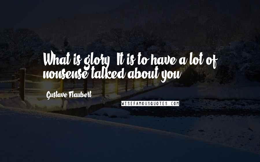 Gustave Flaubert Quotes: What is glory? It is to have a lot of nonsense talked about you.