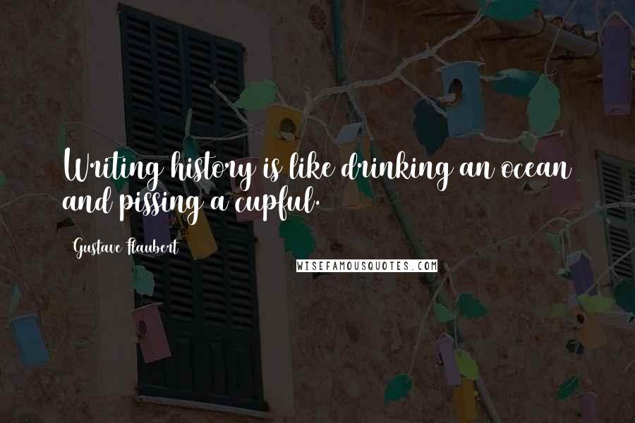 Gustave Flaubert Quotes: Writing history is like drinking an ocean and pissing a cupful.