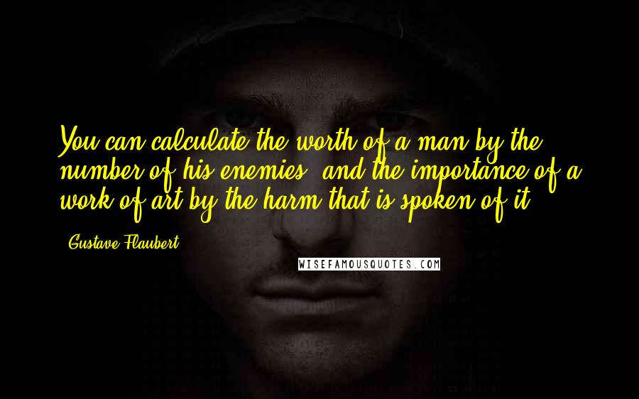 Gustave Flaubert Quotes: You can calculate the worth of a man by the number of his enemies, and the importance of a work of art by the harm that is spoken of it.
