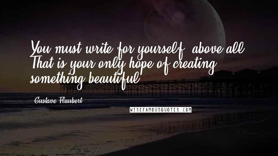 Gustave Flaubert Quotes: You must write for yourself, above all. That is your only hope of creating something beautiful.