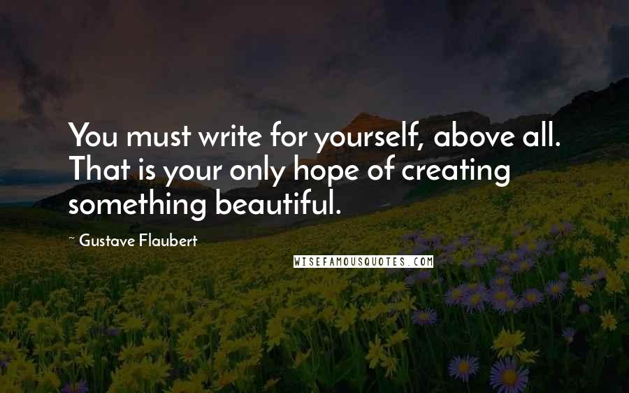 Gustave Flaubert Quotes: You must write for yourself, above all. That is your only hope of creating something beautiful.