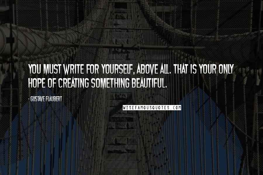 Gustave Flaubert Quotes: You must write for yourself, above all. That is your only hope of creating something beautiful.