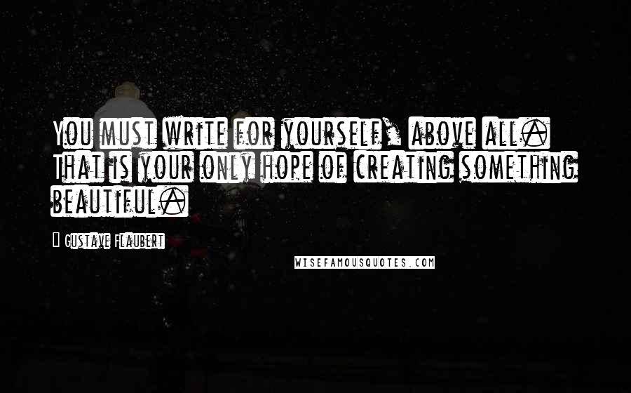 Gustave Flaubert Quotes: You must write for yourself, above all. That is your only hope of creating something beautiful.