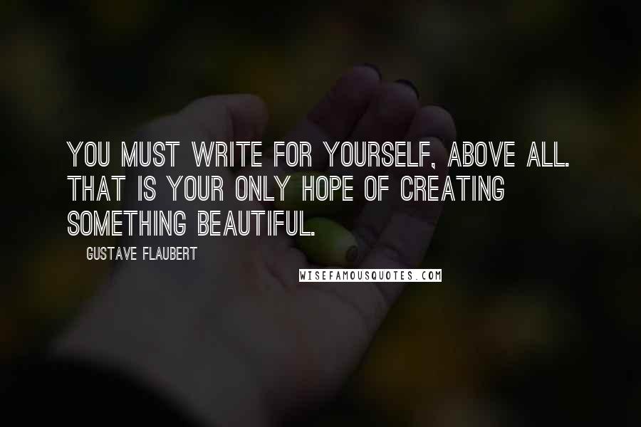Gustave Flaubert Quotes: You must write for yourself, above all. That is your only hope of creating something beautiful.