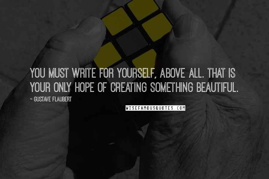 Gustave Flaubert Quotes: You must write for yourself, above all. That is your only hope of creating something beautiful.