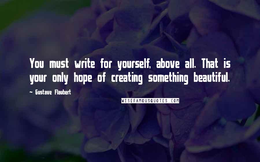 Gustave Flaubert Quotes: You must write for yourself, above all. That is your only hope of creating something beautiful.