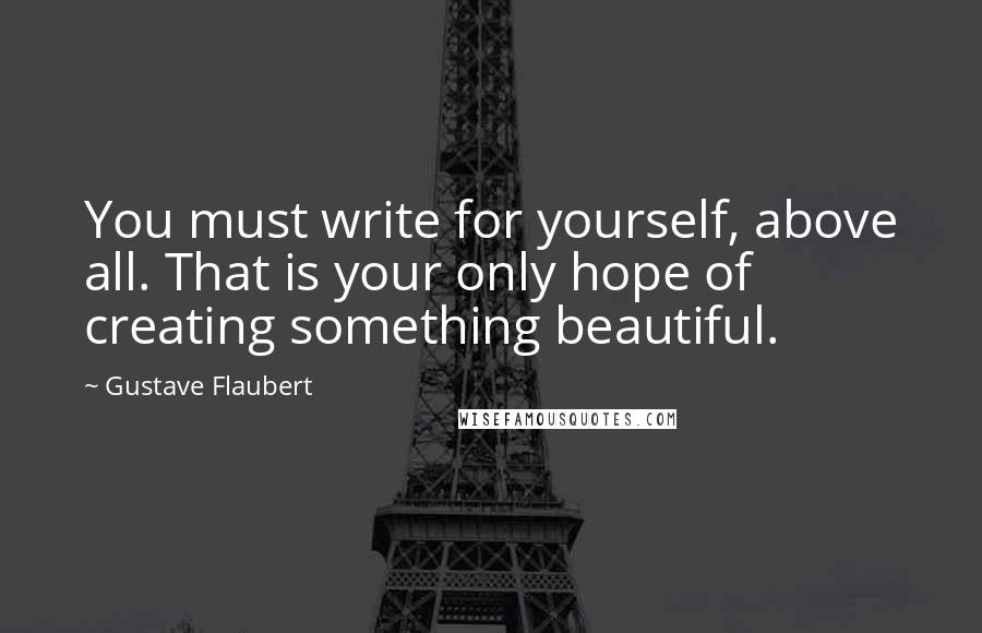 Gustave Flaubert Quotes: You must write for yourself, above all. That is your only hope of creating something beautiful.