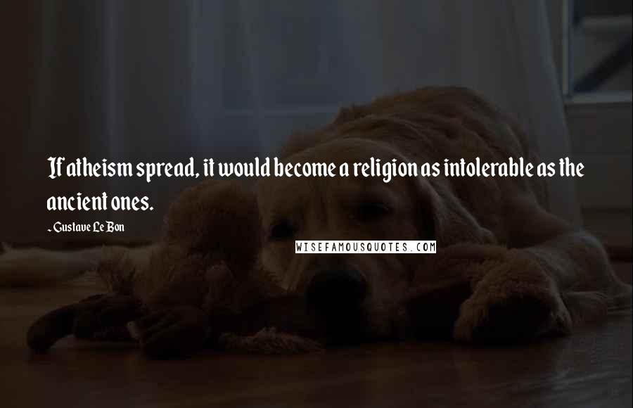 Gustave Le Bon Quotes: If atheism spread, it would become a religion as intolerable as the ancient ones.