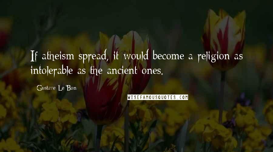 Gustave Le Bon Quotes: If atheism spread, it would become a religion as intolerable as the ancient ones.