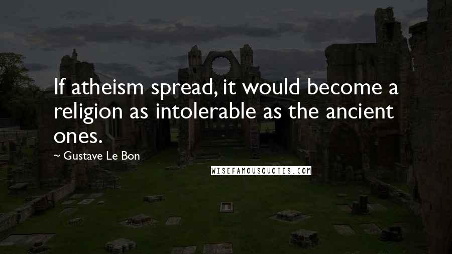 Gustave Le Bon Quotes: If atheism spread, it would become a religion as intolerable as the ancient ones.