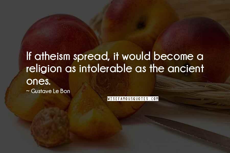 Gustave Le Bon Quotes: If atheism spread, it would become a religion as intolerable as the ancient ones.