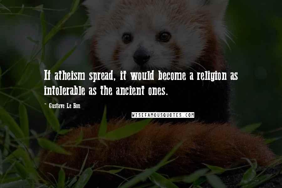 Gustave Le Bon Quotes: If atheism spread, it would become a religion as intolerable as the ancient ones.