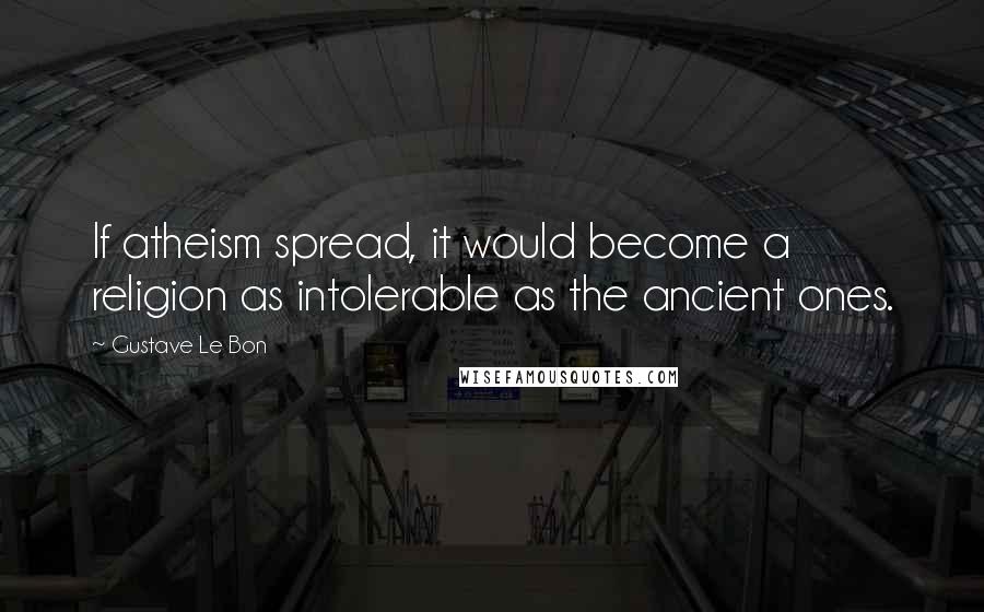 Gustave Le Bon Quotes: If atheism spread, it would become a religion as intolerable as the ancient ones.