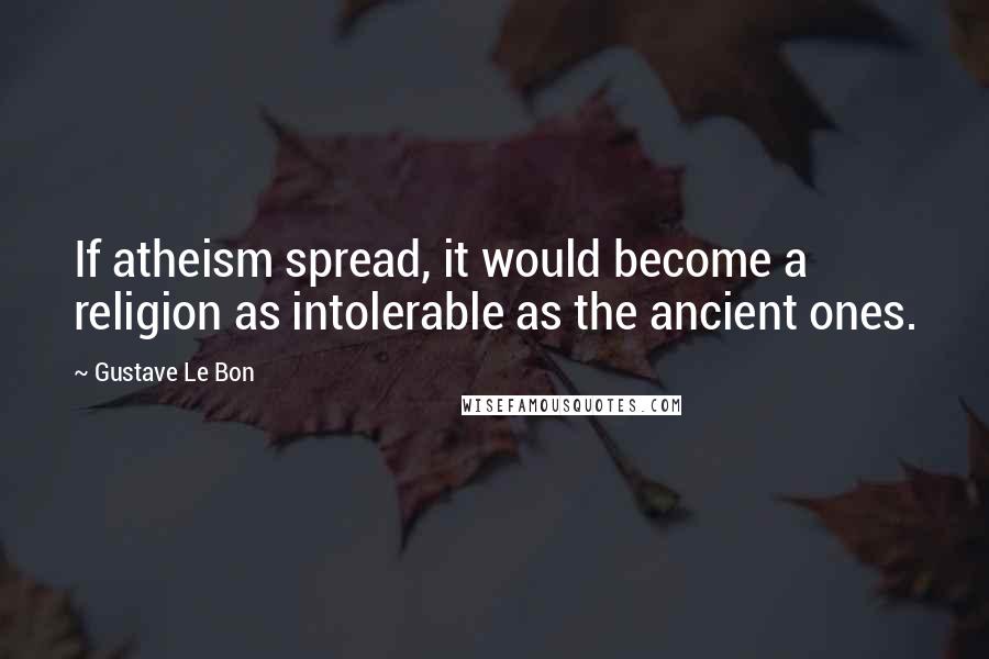 Gustave Le Bon Quotes: If atheism spread, it would become a religion as intolerable as the ancient ones.